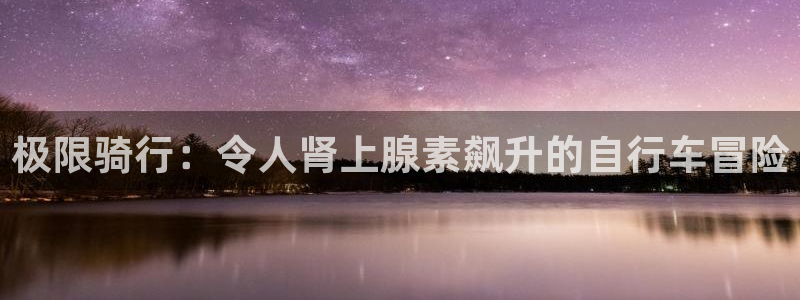尊龙人生就是博AG旗舰厅|极限骑行:令人肾上腺素飙升的自行车冒险(图1) 尊龙人生就是博AG旗舰厅