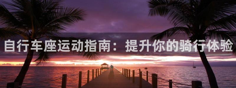 尊龙凯时-人生就是博z6com|自行车座运动指南:提升你的骑行体验(图1) 尊龙凯时-人生就是博z6com