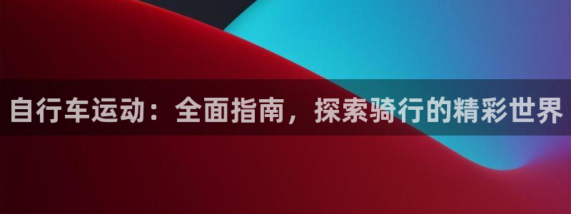 尊龙凯时娱乐|自行车运动:全面指南,探索骑行的精彩世界(图1) 尊龙凯时娱乐