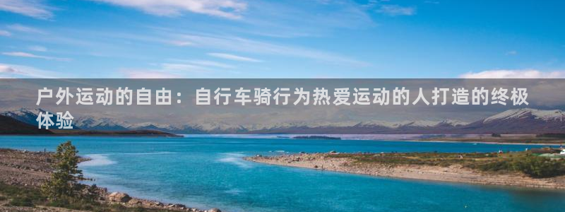 尊龙是哪里人|户外运动的自由:自行车骑行为热爱运动的人打造的终极
体验(图1) 尊龙是哪里人