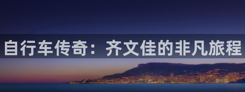 尊龙凯时人生就是博平台网站|自行车传奇:齐文佳的非凡旅程(图1) 尊龙凯时人生就是博平台网站